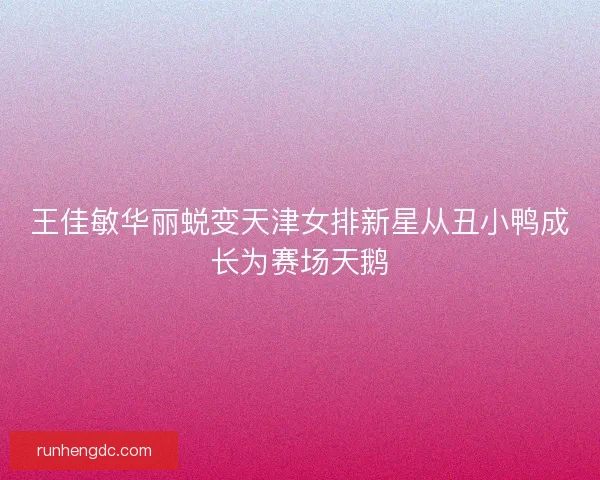 王佳敏华丽蜕变天津女排新星从丑小鸭成长为赛场天鹅