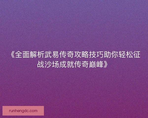 《全面解析武易传奇攻略技巧助你轻松征战沙场成就传奇巅峰》
