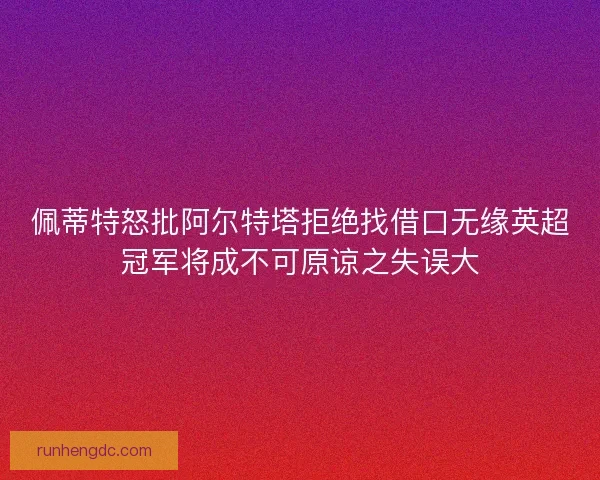 佩蒂特怒批阿尔特塔拒绝找借口无缘英超冠军将成不可原谅之失误大 佩蒂特怒批阿尔特塔拒绝找借口无缘英超冠军将成不可原谅之失误大