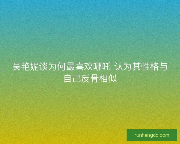 吴艳妮谈为何最喜欢哪吒 认为其性格与自己反骨相似