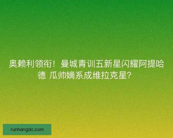 奥赖利领衔！曼城青训五新星闪耀阿提哈德 瓜帅嫡系成维拉克星？