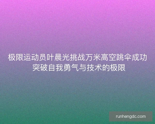 极限运动员叶晨光挑战万米高空跳伞成功 突破自我勇气与技术的极限 极限运动员叶晨光挑战万米高空跳伞成功 突破自我勇气与技术的极限