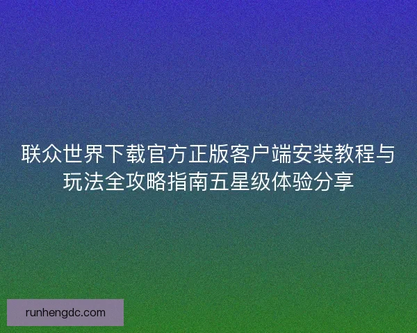 联众世界下载官方正版客户端安装教程与玩法全攻略指南五星级体验分享 联众世界下载官方正版客户端安装教程与玩法全攻略指南五星级体验分享