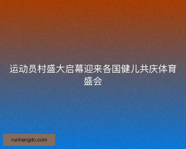 运动员村盛大启幕迎来各国健儿共庆体育盛会 运动员村盛大启幕迎来各国健儿共庆体育盛会