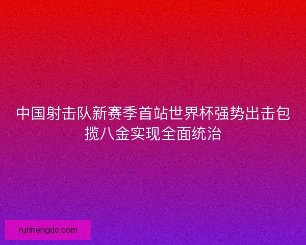 中国射击队新赛季首站世界杯强势出击包揽八金实现全面统治