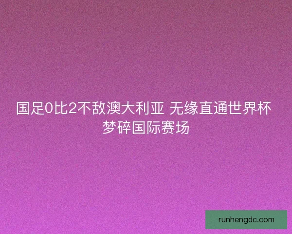国足0比2不敌澳大利亚 无缘直通世界杯 梦碎国际赛场