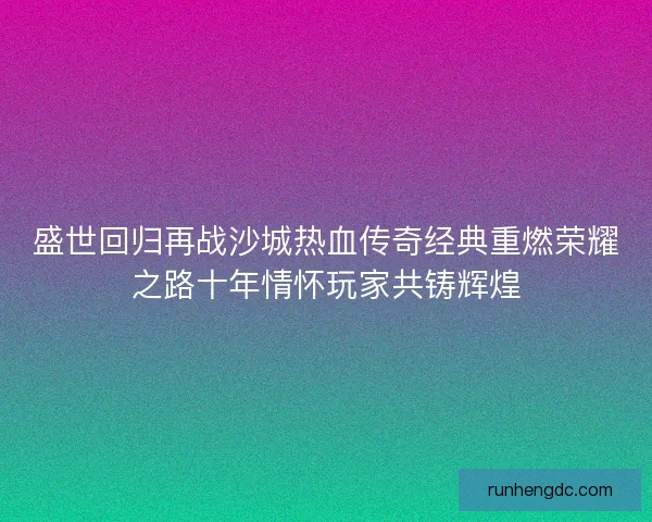 盛世回归再战沙城热血传奇经典重燃荣耀之路十年情怀玩家共铸辉煌