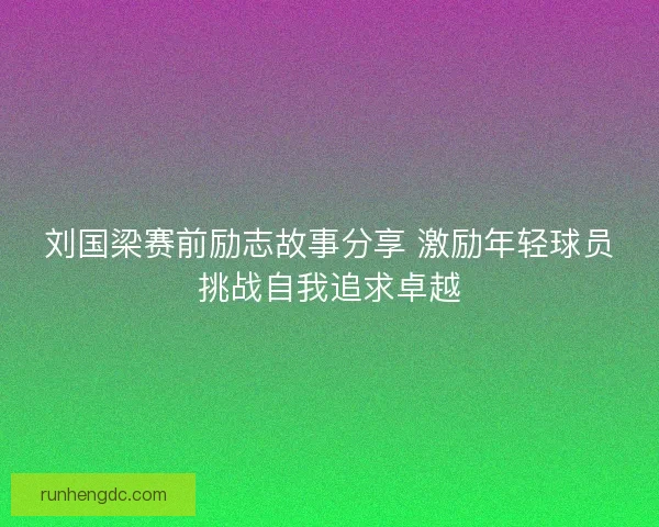 刘国梁赛前励志故事分享 激励年轻球员挑战自我追求卓越 刘国梁赛前励志故事分享 激励年轻球员挑战自我追求卓越
