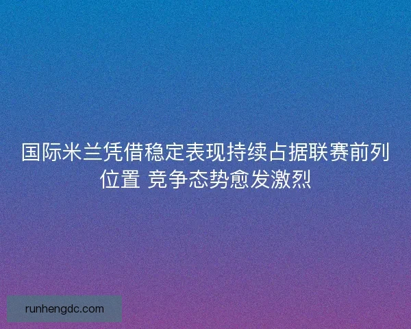 国际米兰凭借稳定表现持续占据联赛前列位置 竞争态势愈发激烈