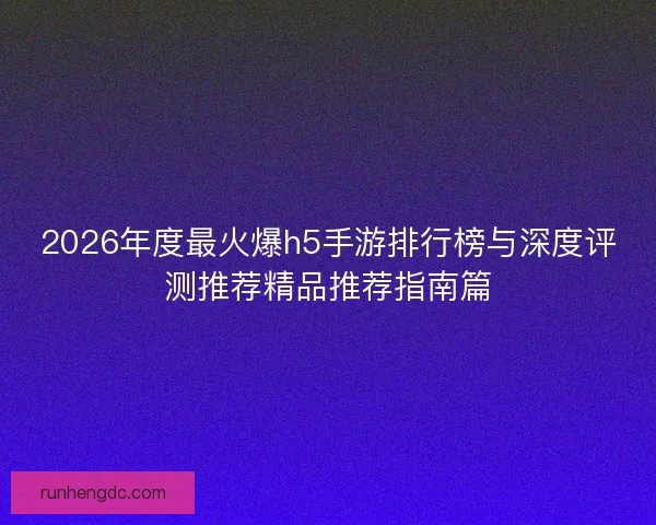 2026年度最火爆h5手游排行榜与深度评测推荐精品推荐指南篇 2026年度最火爆h5手游排行榜与深度评测推荐精品推荐指南篇