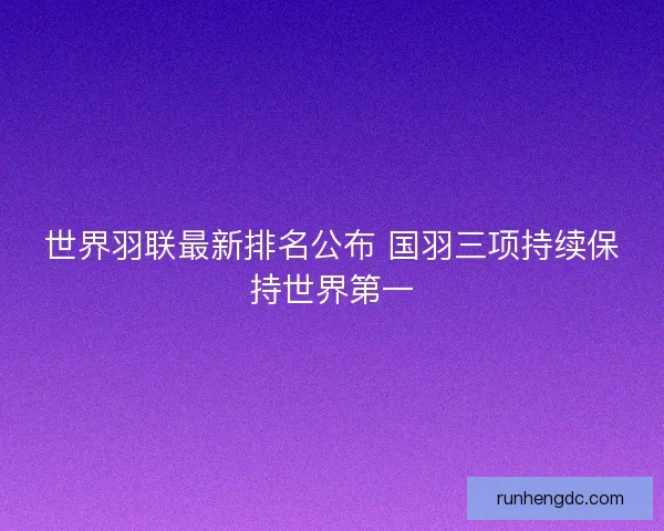 世界羽联最新排名公布 国羽三项持续保持世界第一 世界羽联最新排名公布 国羽三项持续保持世界第一