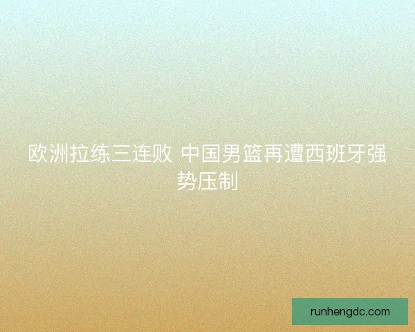欧洲拉练三连败 中国男篮再遭西班牙强势压制