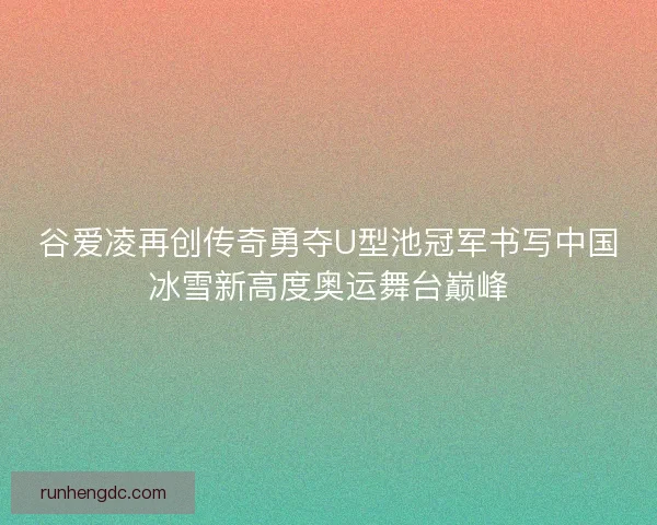 谷爱凌再创传奇勇夺U型池冠军书写中国冰雪新高度奥运舞台巅峰