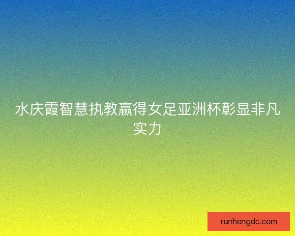 水庆霞智慧执教赢得女足亚洲杯彰显非凡实力 水庆霞智慧执教赢得女足亚洲杯彰显非凡实力