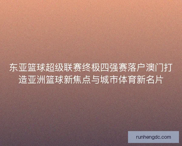 东亚篮球超级联赛终极四强赛落户澳门打造亚洲篮球新焦点与城市体育新名片 东亚篮球超级联赛终极四强赛落户澳门打造亚洲篮球新焦点与城市体育新名片