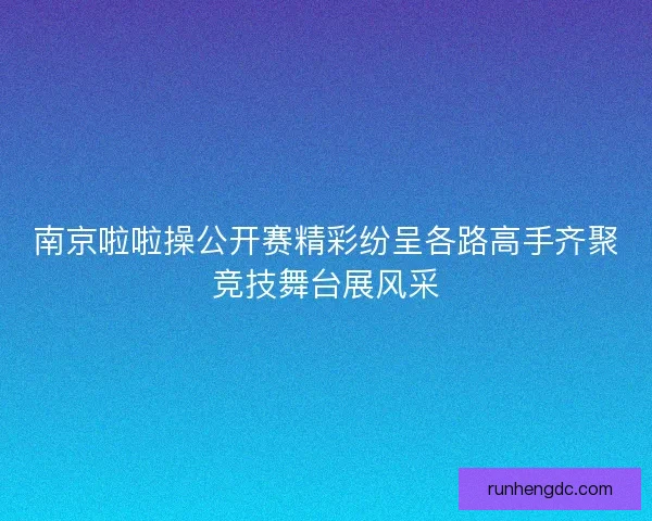 南京啦啦操公开赛精彩纷呈各路高手齐聚竞技舞台展风采