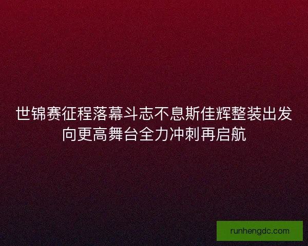 世锦赛征程落幕斗志不息斯佳辉整装出发向更高舞台全力冲刺再启航