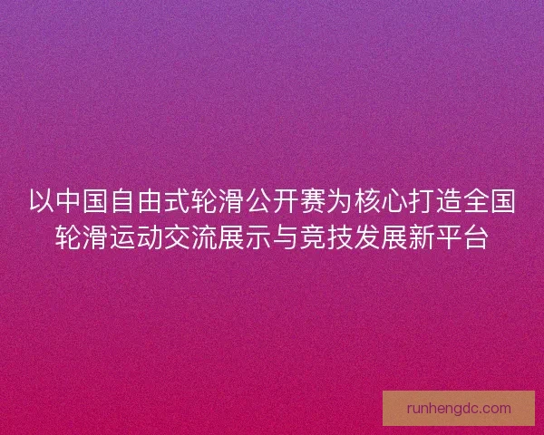 以中国自由式轮滑公开赛为核心打造全国轮滑运动交流展示与竞技发展新平台 以中国自由式轮滑公开赛为核心打造全国轮滑运动交流展示与竞技发展新平台