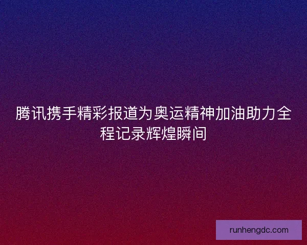 腾讯携手精彩报道为奥运精神加油助力全程记录辉煌瞬间 腾讯携手精彩报道为奥运精神加油助力全程记录辉煌瞬间