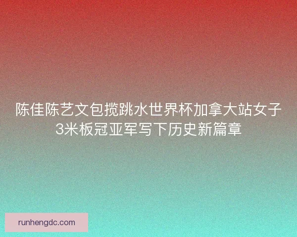陈佳陈艺文包揽跳水世界杯加拿大站女子3米板冠亚军写下历史新篇章